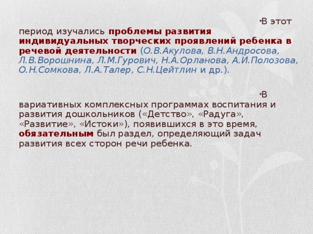 В этот период изучались проблемы развития индивидуальных творческих проявлений ребенка в речевой деятельности  ( О.В.Акулова, В.Н.Андросова, Л.В.Ворошнина, Л.М.Гурович, Н.А.Орланова, А.И.Полозова, О.Н.Сомкова, Л.А.Талер, С.Н.Цейтлин и др.).  В вариативных комплексных программах воспитания и развития дошкольников («Детство», «Радуга», «Развитие», «Истоки»), появившихся в это время, обязательным был раздел, определяющий задач развития всех сторон речи ребенка.