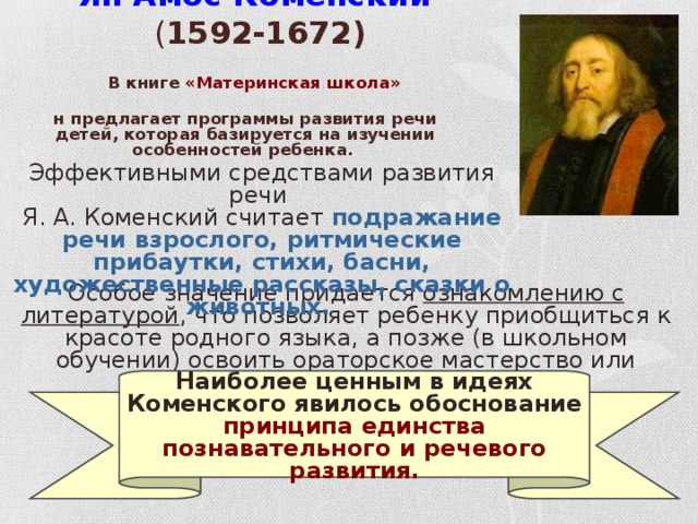 Ян Амос Коменский ( 1592-1672)   В книге «Материнская школа»  он предлагает программы развития речи детей, которая базируется на изучении особенностей ребенка. Эффективными средствами развития речи Я. А. Коменский считает подражание речи взрослого, ритмические прибаутки, стихи, басни, художественные рассказы, сказки о животных.  Особое значение придается ознакомлению с литературой , что позволяет ребенку приобщиться к красоте родного языка, а позже (в школьном обучении) освоить ораторское мастерство или умение «хорошо говорить». Наиболее ценным в идеях Коменского явилось обоснование принципа единства познавательного и речевого развития.