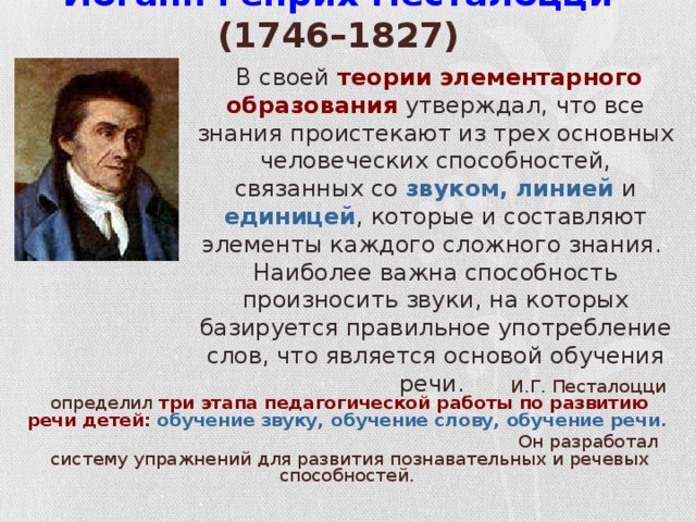 Иоганн Генрих Песталоцци (1746–1827)   В своей теории элементарного образования утверждал, что все знания проистекают из трех основных человеческих способностей, связанных со звуком, линией и единицей , которые и составляют элементы каждого сложного знания. Наиболее важна способность произносить звуки, на которых базируется правильное употребление слов, что является основой обучения речи. И.Г. Песталоцци определил три этапа педагогической работы по развитию речи детей:  обучение звуку, обучение слову, обучение речи.  Он разработал систему упражнений для развития познавательных и речевых способностей.