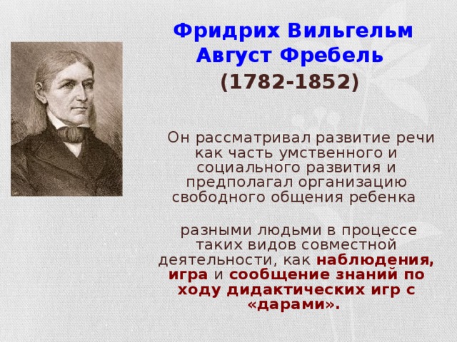 Фридрих Вильгельм Август Фребель   (1782-1852)   Он рассматривал развитие речи как часть умственного и социального развития и предполагал организацию свободного общения ребенка с разными людьми в процессе таких видов совместной деятельности, как наблюдения,  игра и сообщение знаний по ходу дидактических игр с «дарами».