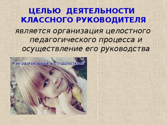 ЦЕЛЬЮ ДЕЯТЕЛЬНОСТИ КЛАССНОГО РУКОВОДИТЕЛЯ является организация целостного педагогического процесса и осуществление его руководства