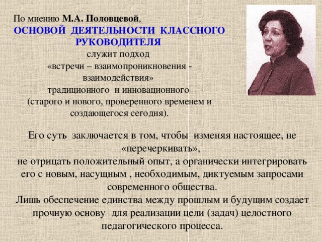 По мнению М.А. Половцевой , ОСНОВОЙ ДЕЯТЕЛЬНОСТИ КЛАССНОГО РУКОВОДИТЕЛЯ служит подход «встречи – взаимопроникновения - взаимодействия» традиционного и инновационного (старого и нового, проверенного временем и создающегося сегодня). Его суть заключается в том, чтобы изменяя настоящее, не «перечеркивать», не отрицать положительный опыт, а органически интегрировать его с новым, насущным , необходимым, диктуемым запросами современного общества. Лишь обеспечение единства между прошлым и будущим создает прочную основу для реализации цели (задач) целостного педагогического процесса.