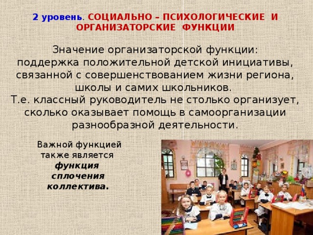 2 уровень . СОЦИАЛЬНО – ПСИХОЛОГИЧЕСКИЕ И ОРГАНИЗАТОРСКИЕ ФУНКЦИИ  Значение организаторской функции: поддержка положительной детской инициативы, связанной с совершенствованием жизни региона, школы и самих школьников. Т.е. классный руководитель не столько организует, сколько оказывает помощь в самоорганизации разнообразной деятельности.  Важной функцией также является функция сплочения коллектива.