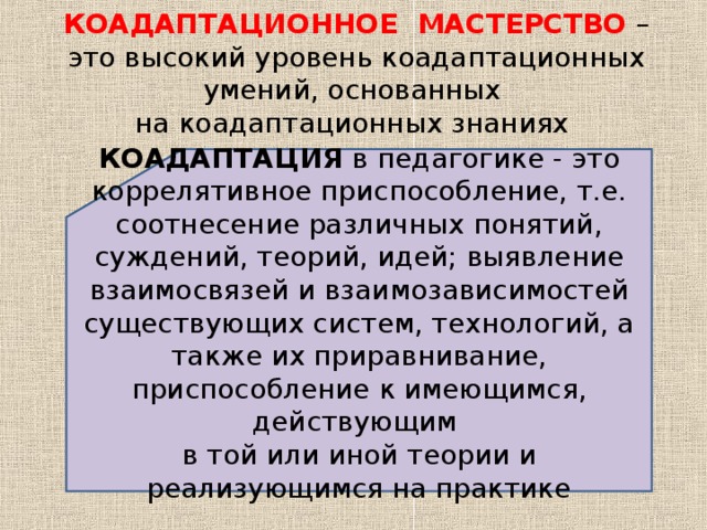 КОАДАПТАЦИОННОЕ МАСТЕРСТВО – это высокий уровень коадаптационных умений, основанных  на коадаптационных знаниях КОАДАПТАЦИЯ в педагогике - это коррелятивное приспособление, т.е. соотнесение различных понятий, суждений, теорий, идей; выявление взаимосвязей и взаимозависимостей существующих систем, технологий, а также их приравнивание, приспособление к имеющимся, действующим в той или иной теории и реализующимся на практике