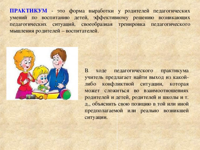 ПРАКТИКУМ  - это форма выработки у родителей педагогических умений по воспитанию детей, эффективному решению возникающих педагогических ситуаций, своеобразная тренировка педагогического мышления родителей – воспитателей. В ходе педагогического практикума учитель предлагает найти выход из какой-либо конфликтной ситуации, которая может сложиться во взаимоотношениях родителей и детей, родителей и школы и т. д., объяснить свою позицию в той или иной предполагаемой или реально возникшей ситуации.