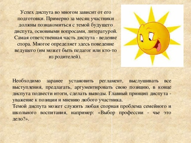 Успех диспута во многом зависит от его подготовки. Примерно за месяц участники должны познакомиться с темой будущего диспута, основными вопросами, литературой. Самая ответственная часть диспута - ведение спора. Многое определяет здесь поведение ведущего (им может быть педагог или кто-то из родителей). Необходимо заранее установить регламент, выслушивать все выступления, предлагать, аргументировать свою позицию, в конце диспута подвести итоги, сделать выводы. Главный принцип диспута - уважение к позиции и мнению любого участника. Темой диспута может служить любая спорная проблема семейного и школьного воспитания, например: «Выбор профессии - чье это дело?».