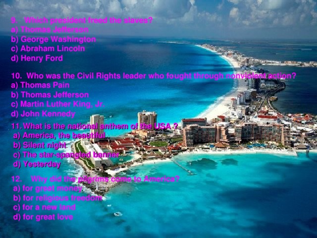 9. Which president freed the slaves? a) Thomas Jefferson b) George Washington c) Abraham Lincoln d) Henry Ford 10. Who was the Civil Rights leader who fought through nonviolent action? a) Thomas Pain b) Thomas Jefferson c) Martin Luther King, Jr. d) John Kennedy  What is the national anthem of the USA ?  a) America, the beautiful  b) Silent night  c) The star-spangled banner  d) Yesterday 12. Why did the pilgrims come to America?  a) for great money  b) for religious freedom  c) for a new land  d) for great love