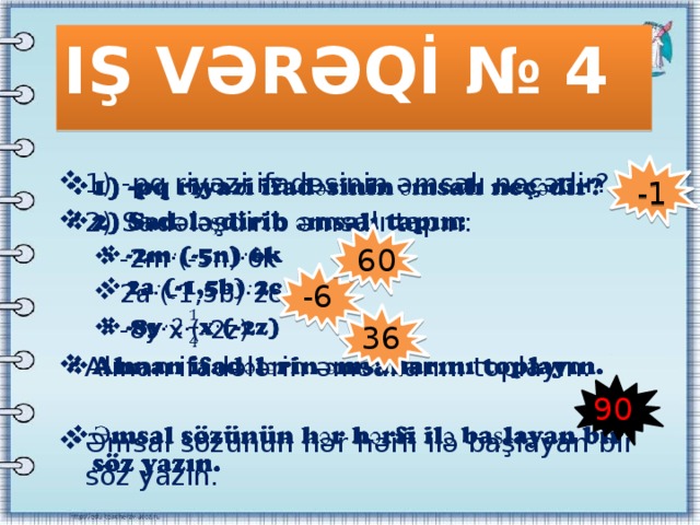 IŞ VƏRƏQİ № 4 1) -pq riyazi ifadəsinin əmsalı neçədir? 2) Sadələşdirib əmsalı tapın:   -2m·(-5n)·6k 2a·(-1,5b)·2c -8y·x·(-2z) -2m·(-5n)·6k 2a·(-1,5b)·2c -8y·x·(-2z) Alınan ifadələrin əmsallarını toplayın. Əmsal sözünün hər hərfi ilə başlayan bir söz yazın. -1 60 -6 36 90