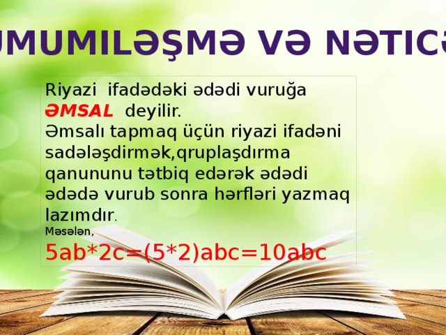 Ümumiləşmə və nəticə Riyazi ifadədəki ədədi vuruğa ƏMSAL deyilir. Əmsalı tapmaq üçün riyazi ifadəni sadələşdirmək,qruplaşdırma qanununu tətbiq edərək ədədi ədədə vurub sonra hərfləri yazmaq lazımdır . Məsələn, 5ab*2c=(5*2)abc=10abc