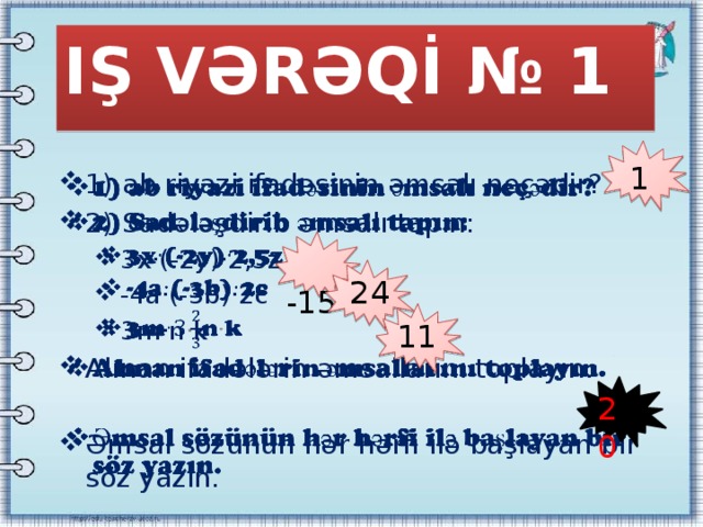 IŞ VƏRƏQİ № 1 1) ab riyazi ifadəsinin əmsalı neçədir? 2) Sadələşdirib əmsalı tapın:   3x·(-2y)·2,5z -4a·(-3b)·2c 3m·n · k 3x·(-2y)·2,5z -4a·(-3b)·2c 3m·n · k Alınan ifadələrin əmsallarını toplayın. Əmsal sözünün hər hərfi ilə başlayan bir söz yazın. 1  -15 24 11 20