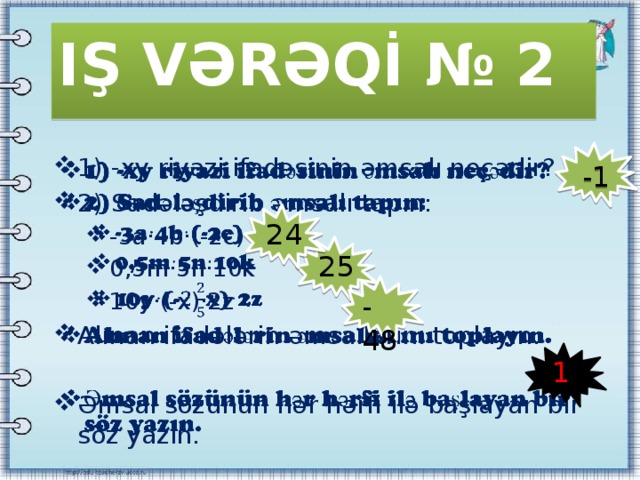 IŞ VƏRƏQİ № 2 1) -xy riyazi ifadəsinin əmsalı neçədir? 2) Sadələşdirib əmsalı tapın:   -3a·4b·(-2c) 0,5m·5n·10k 10y·(-x)·2z -3a·4b·(-2c) 0,5m·5n·10k 10y·(-x)·2z Alınan ifadələrin əmsallarını toplayın. Əmsal sözünün hər hərfi ilə başlayan bir söz yazın. -1 24 25 -48 1