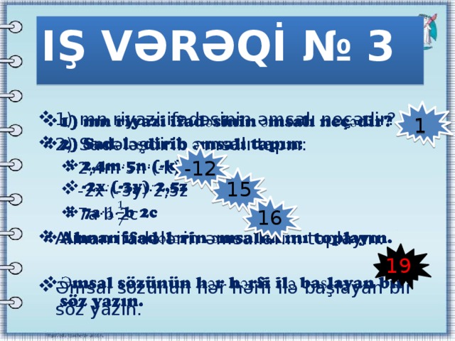 IŞ VƏRƏQİ № 3 1) mn riyazi ifadəsinin əmsalı neçədir? 2) Sadələşdirib əmsalı tapın:   2,4m·5n·(-k) -2x·(-3y)·2,5z 7a·b·2c 2,4m·5n·(-k) -2x·(-3y)·2,5z 7a·b·2c Alınan ifadələrin əmsallarını toplayın. Əmsal sözünün hər hərfi ilə başlayan bir söz yazın. 1 -12 15 16 19