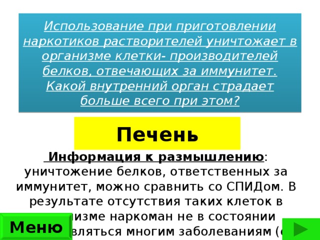 Использование при приготовлении наркотиков растворителей уничтожает в организме клетки- производителей белков, отвечающих за иммунитет. Какой внутренний орган страдает больше всего при этом? Печень   Информация к размышлению : уничтожение белков, ответственных за иммунитет, можно сравнить со СПИДом. В результате отсутствия таких клеток в организме наркоман не в состоянии сопротивляться многим заболеваниям (от заболевания легких до тромбофлебита) Меню