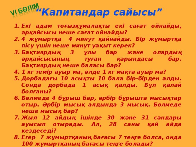 “ Капитандар сайысы” Екі адам тоғызқұмалақты екі сағат ойнайды, әрқайсысы неше сағат ойнайды? 4 жұмыртқа 4  минут қайнайды. Бір жұмыртқа пісу үшін неше минут уақыт керек? Бақтиярдың 3 ұлы бар және олардың әрқайсысының туған қарындасы бар. Бақтиярдың неше баласы бар? 1 кг темір ауыр ма, әлде 1 кг мақта ауыр ма? Дорбадағы 10 асықты 10 бала бір-бірден алды. Сонда дорбада 1 асық қалды. Бұл қалай болғаны? Бөлмеде 4 бұрыш бар, әрбір бұрышта мысықтар отыр. Әрбір мысық алдында 3 мысық. Бөлмеде неше мысық бар? Жыл 12 айдың ішінде 30 және 31 сандары ауысып отырады. Ал, 28 саны қай айда кездеседі? Егер 7 жұмыртқаның бағасы 7 теңге болса, онда 100 жұмыртқаның бағасы теңге болады? Бөренені 6 бөлікке бөлу үшін бөренені неше рет кесу керек?  Екі таяқтың төрт ұшы бар. Үш жарым таяқтың неше ұшы бар?