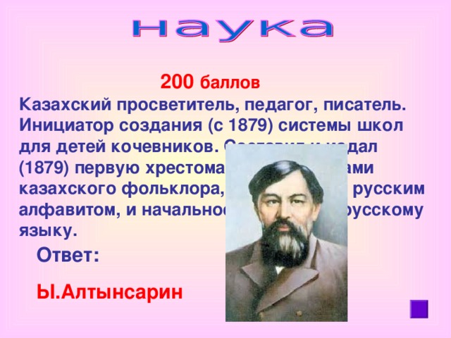 200 баллов Казахский просветитель, педагог, писатель. Инициатор создания (с 1879) системы школ для детей кочевников. Составил и издал (1879) первую хрестоматию с образцами казахского фольклора, записанными русским алфавитом, и начальное  пособие  по русскому языку.   Ответ:  Ы .Алтынсарин