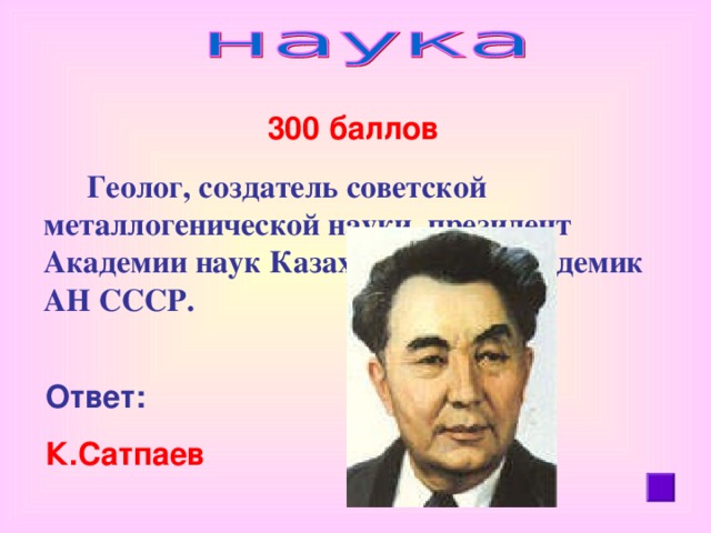 300 баллов   Геолог, создатель советской металлогенической науки, президент Академии наук Казахской ССР, академик АН СССР.  Ответ:  К.Сатпаев