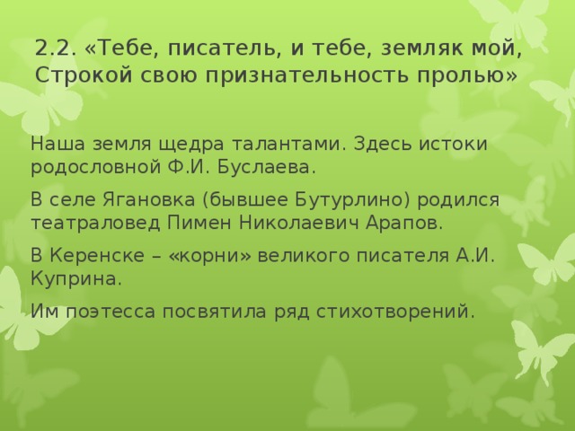 2.2. «Тебе, писатель, и тебе, земляк мой,  Строкой свою признательность пролью» Наша земля щедра талантами. Здесь истоки родословной Ф.И. Буслаева. В селе Ягановка (бывшее Бутурлино) родился театраловед Пимен Николаевич Арапов. В Керенске – «корни» великого писателя А.И. Куприна. Им поэтесса посвятила ряд стихотворений.