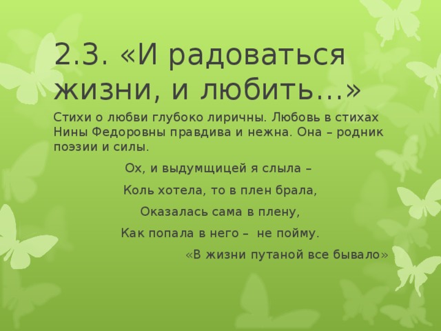 2.3. «И радоваться жизни, и любить…» Стихи о любви глубоко лиричны. Любовь в стихах Нины Федоровны правдива и нежна. Она – родник поэзии и силы. Ох, и выдумщицей я слыла – Коль хотела, то в плен брала, Оказалась сама в плену, Как попала в него – не пойму. «В жизни путаной все бывало»