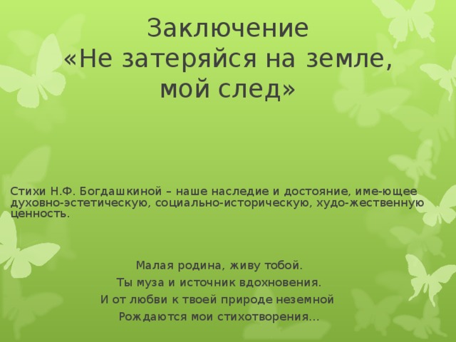 Заключение  «Не затеряйся на земле, мой след»   Стихи Н.Ф. Богдашкиной – наше наследие и достояние, име-ющее духовно-эстетическую, социально-историческую, худо-жественную ценность. Малая родина, живу тобой . Ты муза и источник вдохновения. И от любви к твоей природе неземной Рождаются мои стихотворения…