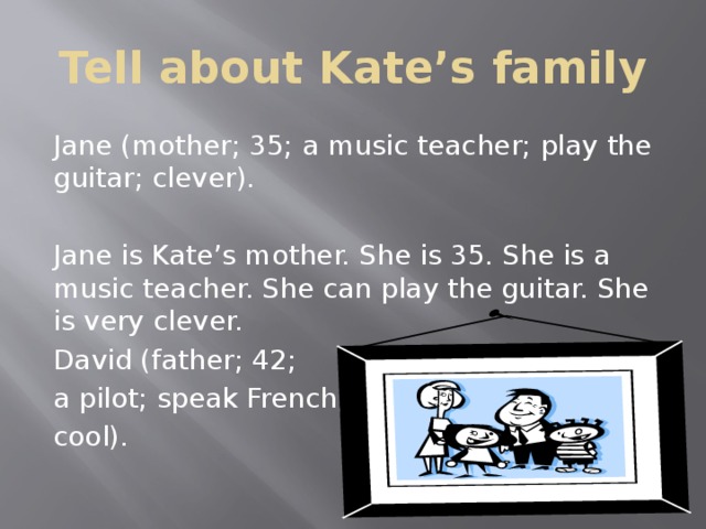 Tell about Kate’s family Jane (mother; 35; a music teacher; play the guitar; clever). Jane is Kate’s mother. She is 35. She is a music teacher. She can play the guitar. She is very clever. David (father; 42; a pilot; speak French; cool).