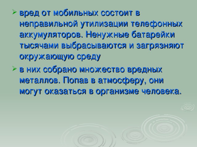 вред от мобильных состоит в неправильной утилизации телефонных аккумуляторов. Ненужные батарейки тысячами выбрасываются и загрязняют окружающую среду в них собрано множество вредных металлов. Попав в атмосферу, они могут оказаться в организме человека.