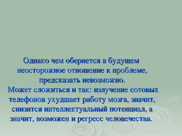 Однако чем обернется в будущем неосторожное отношение к проблеме, предсказать невозможно.  Может сложиться и так: излучение сотовых телефонов ухудшает работу мозга, значит, снизится интеллектуальный потенциал, а значит, возможен и регресс человечества.