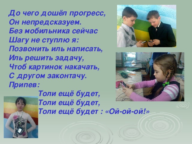 До чего дошёл прогресс, Он непредсказуем. Без мобильника сейчас Шагу не ступлю я: Позвонить иль написать, Иль решить задачу, Чтоб картинок накачать, С другом законтачу. Припев:  Толи ещё будет,  Толи ещё будет,  Толи ещё будет : «Ой-ой-ой!»