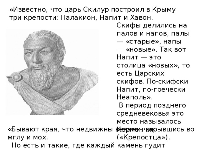 «Известно, что царь Скилур построил в Крыму три крепости: Палакион, Напит и Хавон. Скифы делились на палов и напов, палы — «старые», напы — «новые». Так вот Напит — это столица «новых», то есть Царских скифов. По-скифски Напит, по-гречески Неаполь».   В период позднего средневековья это место называлось Керменчик («Крепостца»).  «Бывают края, что недвижны веками, зарывшись во мглу и мох.  Но есть и такие, где каждый камень гудит голосами эпох.»