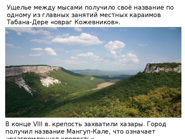 Ущелье между мысами получило своё название по одному из главных занятий местных караимов Табана-Дере «овраг Кожевников». В конце VIII в. крепость захватили хазары. Город получил название Мангуп-Кале, что означает «разгромленная крепость».