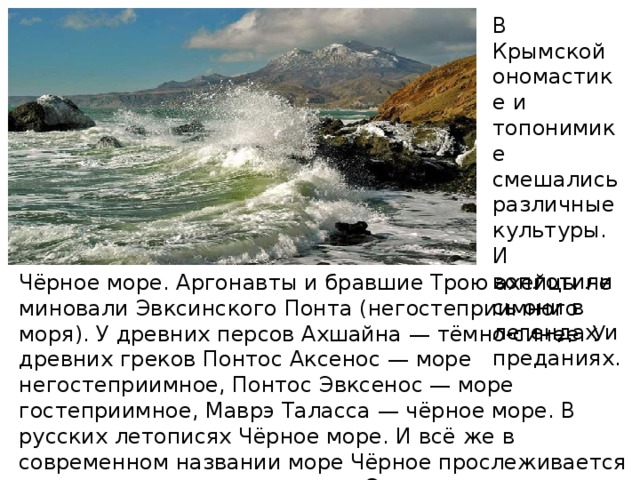 В Крымской ономастике и топонимике смешались различные культуры. И воплотились они в легендах и преданиях. Чёрное море. Аргонавты и бравшие Трою ахейцы не миновали Эвксинского Понта (негостеприимного моря). У древних персов Ахшайна — тёмно-синее. У древних греков Понтос Аксенос — море негостеприимное, Понтос Эвксенос — море гостеприимное, Маврэ Таласса — чёрное море. В русских летописях Чёрное море. И всё же в современном названии море Чёрное прослеживается этимология первого названия Эвксинское (негостеприимное, чёрное).