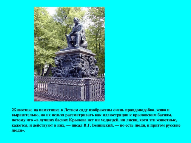 Животные на памятнике в Летнем саду изображены очень правдоподобно, живо и выразительно, но их нельзя рассматривать как иллюстрации к крыловским басням, потому что «в лучших баснях Крылова нет ни медведей, ни лисиц, хотя эти животные, кажется, и действуют в них, — писал В.Г. Белинский, — но есть люди, и притом русские люди».