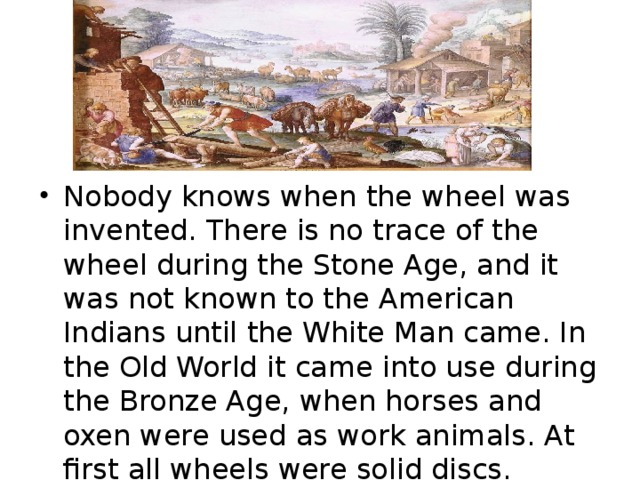 Nobody knows when the wheel was invented. There is no trace of the wheel during the Stone Age, and it was not known to the American Indians until the White Man came. In the Old World it came into use during the Bronze Age, when horses and oxen were used as work animals. At first all wheels were solid discs.