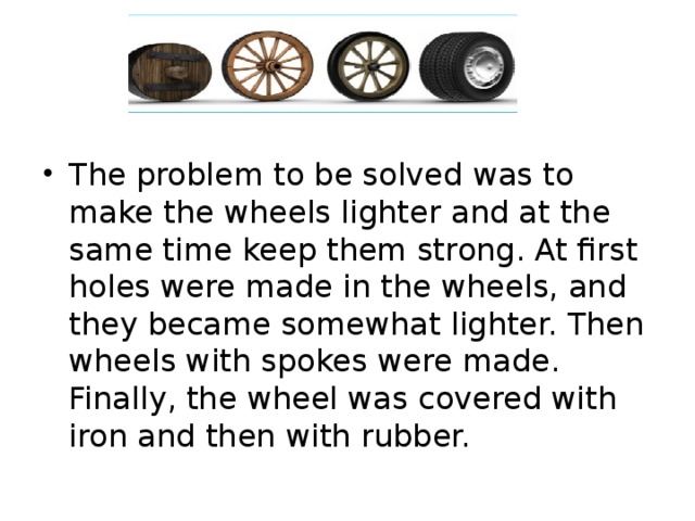 The problem to be solved was to make the wheels lighter and at the same time keep them strong. At first holes were made in the wheels, and they became somewhat lighter. Then wheels with spokes were made. Finally, the wheel was covered with iron and then with rubber.