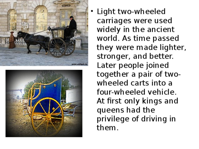 Light two-wheeled carriages were used widely in the ancient world. As time passed they were made lighter, stronger, and better. Later people joined together a pair of two-wheeled carts into a four-wheeled vehicle. At first only kings and queens had the privilege of driving in them.