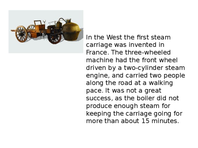 In the West the first steam carriage was invented in France. The three-wheeled machine had the front wheel driven by a two-cylinder steam engine, and carried two people along the road at a walking pace. It was not a great success, as the boiler did not produce enough steam for keeping the carriage going for more than about 15 minutes.
