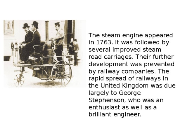 The steam engine appeared in 1763. It was followed by several improved steam road carriages. Their further development was prevented by railway companies. The rapid spread of railways in the United Kingdom was due largely to George Stephenson, who was an enthusiast as well as a brilliant engineer.