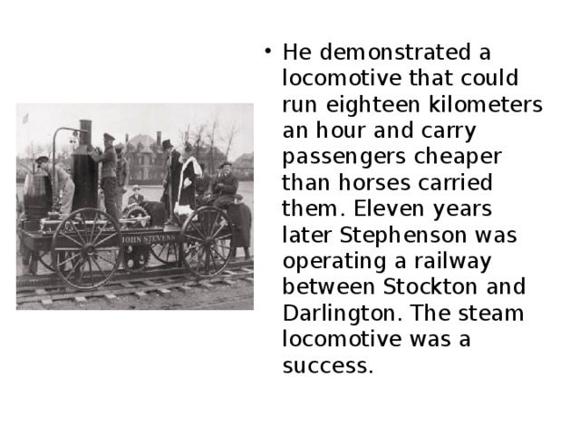 He demonstrated a locomotive that could run eighteen kilometers an hour and carry passengers cheaper than horses carried them. Eleven years later Stephenson was operating a railway between Stockton and Darlington. The steam locomotive was a success.