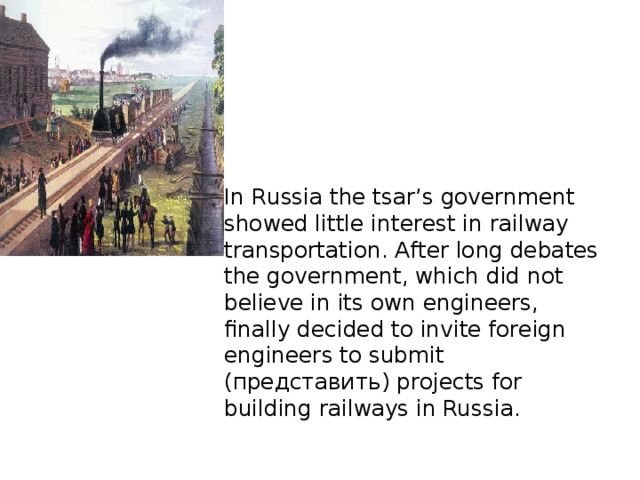 In Russia the tsar’s government showed little interest in railway transportation. After long debates the government, which did not believe in its own engineers, finally decided to invite foreign engineers to submit (представить) projects for building railways in Russia.