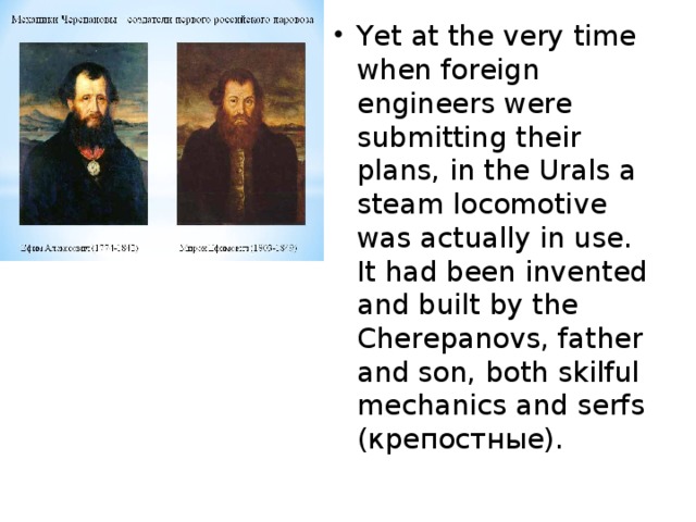 Yet at the very time when foreign engineers were submitting their plans, in the Urals a steam locomotive was actually in use. It had been invented and built by the Cherepanovs, father and son, both skilful mechanics and serfs (крепостные).