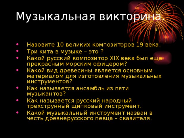 Назовите 10 великих композиторов 19 века. Три кита в музыке – это ? Какой русский композитор XIX века был ещё прекрасным морским офицером? Какой вид древесины является основным материалом для изготовления музыкальных инструментов? Как называется ансамбль из пяти музыкантов? Как называется русский народный трехструнный щипковый инструмент. Какой музыкальный инструмент назван в честь древнерусского певца – сказителя.