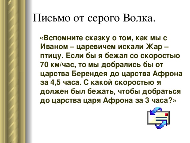 «Вспомните сказку о том, как мы с Иваном – царевичем искали Жар – птицу. Если бы я бежал со скоростью 70 км/час, то мы добрались бы от царства Берендея до царства Афрона за 4,5 часа. С какой скоростью я должен был бежать, чтобы добраться до царства царя Афрона за 3 часа?»