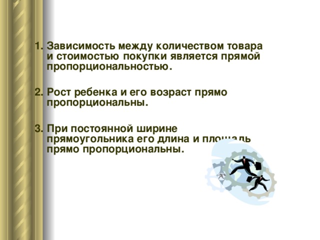 1. Зависимость между количеством товара и стоимостью покупки является прямой пропорциональностью. 2. Рост ребенка и его возраст прямо пропорциональны. 3. При постоянной ширине прямоугольника его длина и площадь прямо пропорциональны.