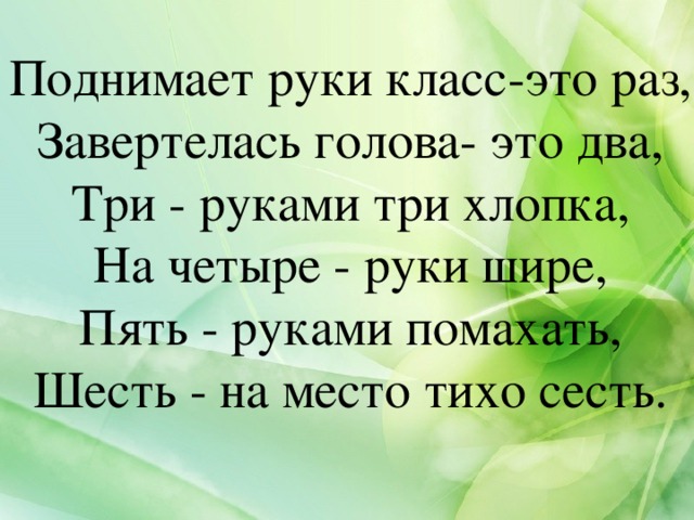 Поднимает руки класс-это раз,  Завертелась голова- это два,  Три - руками три хлопка,  На четыре - руки шире,  Пять - руками помахать,  Шесть - на место тихо сесть.