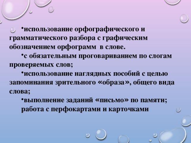 использование орфографического и грамматического разбора с графическим обозначением орфограмм в слове. с обязательным проговариванием по слогам проверяемых слов; использование наглядных пособий с целью запоминания зрительного « образа » , общего вида слова; выполнение заданий « письмо » по памяти;