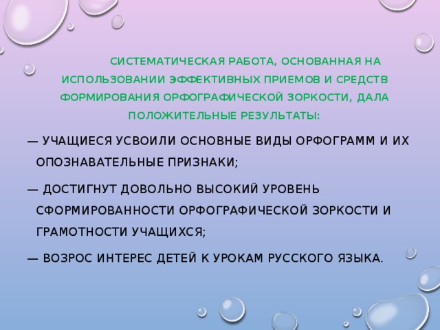 Систематическая работа, основанная на использовании эффективных приемов и средств формирования орфографической зоркости, дала положительные результаты: — учащиеся усвоили основные виды орфограмм и их опознавательные признаки; — достигнут довольно высокий уровень сформированности орфографической зоркости и грамотности учащихся; — возрос интерес детей к урокам русского языка.