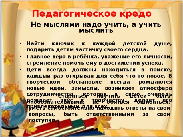 Педагогическое кредо  Не мыслями надо учить, а учить мыслить  Найти ключик к каждой детской душе, подарить детям частичку своего сердца. Главное вера в ребёнка, уважение его личности, стремление помочь ему в достижении успеха. Дети всегда должны находиться в поиске, каждый раз открывая для себя что-то новое. В творческой обстановке всегда рождаются новые идеи, замыслы, возникает атмосфера сотрудничества, которая в свою очередь рождает вкус к творчеству, делает его привлекательным для всех.