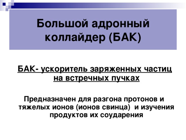 Большой адронный коллайдер (БАК)    БАК- ускоритель заряженных частиц на встречных пучках   Предназначен для разгона протонов и тяжелых ионов (ионов свинца) и изучения продуктов их соударения