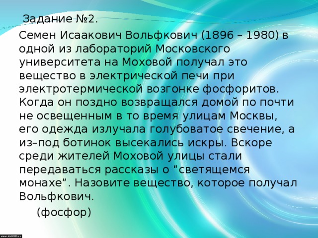 Задание №2. Семен Исаакович Вольфкович (1896 – 1980) в одной из лабораторий Московского университета на Моховой получал это вещество в электрической печи при электротермической возгонке фосфоритов. Когда он поздно возвращался домой по почти не освещенным в то время улицам Москвы, его одежда излучала голубоватое свечение, а из–под ботинок высекались искры. Вскоре среди жителей Моховой улицы стали передаваться рассказы о “светящемся монахе”. Назовите вещество, которое получал Вольфкович.  (фосфор)