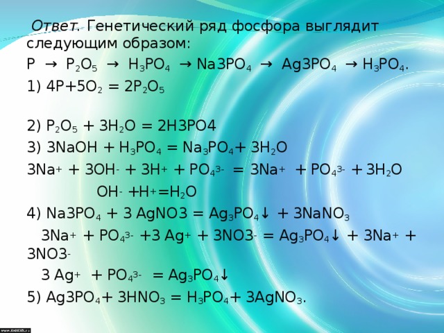   Ответ. Генетический ряд фосфора выглядит следующим образом: Р → Р 2 О 5 → Н 3 РО 4 → Na 3 PO 4 → Ag 3 PO 4 → Н 3 РО 4 . 1) 4Р+5О 2 = 2Р 2 О 5  2) Р 2 О 5 + 3Н 2 О = 2Н3РО4 3) 3NaOH + Н 3 РО 4 = Na 3 PO 4 + 3H 2 O 3Na + + 3ОН - + 3Н + + РО 4 3-  =  3Na +  + РО 4 3-  +  3H 2 O  ОН - + Н + = Н 2 О 4) Na 3 PO 4 + 3 AgNO 3 = Ag 3 PO 4 ↓ + 3NaNO 3  3Na +  + РО 4 3-  +3 Ag + + 3 NO 3 -  = Ag 3 PO 4 ↓ + 3Na + + 3NO 3 -  3 Ag +  + РО 4 3-   = Ag 3 PO 4 ↓ 5) Ag 3 PO 4 + 3HNO 3 = H 3 PO 4 + 3AgNO 3 .