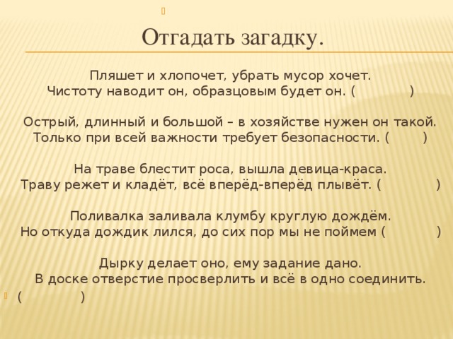 Отгадать загадку.      Пляшет и хлопочет, убрать мусор хочет.   Чистоту наводит он, образцовым будет он. ( )      Острый, длинный и большой – в хозяйстве нужен он такой.   Только при всей важности требует безопасности. ( )      На траве блестит роса, вышла девица-краса.   Траву режет и кладёт, всё вперёд-вперёд плывёт. ( )    Поливалка заливала клумбу круглую дождём.   Но откуда дождик лился, до сих пор мы не поймем ( )    Дырку делает оно, ему задание дано.   В доске отверстие просверлить и всё в одно соединить. ( )  